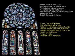 And in the naked light I saw Ten thousand people, maybe more. People talking without speaking, People hearing without listening, People writing songs that voices never share And no one dared Disturb the sound of silence. E na luz nua eu enxerguei Dez mil pessoas talvez mais Pessoas conversando sem estar falando Pessoas ouvindo sem estar escutando Pessoas escrevendo canções, que vozes jamais compartilharam Ninguém ousou Perturbar o som do silêncio 