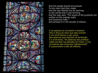And the people bowed and prayed To the neon God they made. And the sign flashed out its warning, In the words that it was forming. And the sign said, "The words of the prophets are written on the subway walls And tenement halls." And whisper'd in the sounds of silence. E as pessoas se curvaram e rezaram Para o Deus de néon que elas criaram E um sinal faiscou o seu aviso Nas palavras que estavam se formando E o sinal disse, “As palavras dos profetas estão escritas nas paredes do metro, e nos corredores dos conjuntos habitacionais” E sussurraram o som do silêncio. 