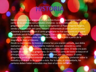 Deben rastrearse sus orígenes en la práctica musical de la sinagoga judía y en el
canto de las primeras comunidades cristianas. La denominación canto
gregoriano procede de atribuírsele su recopilación al Papa Gregorio Magno,
siendo una evolución del canto romano confrontado al canto galicano. Debe
aclararse y entenderse que el canto gregoriano no fue compuesto ni siquiera
recopilado por el Papa Gregorio I Magno. Fue a partir del siglo IX que empezó a
asociarse su nombre a este compendio musical, sobre todo a partir de la
biografía de Juan el Diácono.
Desde su nacimiento, la música cristiana fue una oración cantada, que debía
realizarse no de manera puramente material, sino con devoción o, como
decía Pablo de Tarso: «Cantando a Dios en vuestro corazón». El texto era pues
la razón de ser del canto gregoriano. En realidad el canto del texto se basa en el
principio, según San Agustín, «El que canta bien, ora dos veces». El canto
gregoriano jamás podrá entenderse sin el texto, el cual tiene prelación sobre la
melodía y es el que le da sentido a ésta. Por lo tanto, al interpretarlo, los
cantores deben haber entendido muy bien el sentido del texto
 