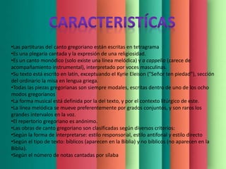 •Las partituras del canto gregoriano están escritas en tetragrama
•Es una plegaria cantada y la expresión de una religiosidad.
•Es un canto monódico (solo existe una línea melódica) y a cappella (carece de
acompañamiento instrumental), interpretado por voces masculinas.
•Su texto está escrito en latín, exceptuando el Kyrie Eleison ("Señor ten piedad"), sección
del ordinario la misa en lengua griega.
•Todas las piezas gregorianas son siempre modales, escritas dentro de uno de los ocho
modos gregorianos
•La forma musical está definida por la del texto, y por el contexto litúrgico de este.
•La línea melódica se mueve preferentemente por grados conjuntos, y son raros los
grandes intervalos en la voz.
•El repertorio gregoriano es anónimo.
•Las obras de canto gregoriano son clasificadas según diversos criterios:
•Según la forma de interpretarse: estilo responsorial, estilo antifonal y estilo directo
•Según el tipo de texto: bíblicos (aparecen en la Biblia) y no bíblicos (no aparecen en la
Biblia).
•Según el número de notas cantadas por sílaba
 