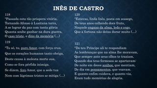 INÊS DE CASTRO
118
"Passada esta tão próspera vitória,
Tornando Afonso à Lusitana terra,
A se lograr da paz com tanta glória
Quanta soube ganhar na dura guerra,
O caso triste, e dino da memória (…)
119
"Tu só, tu, puro Amor, com força crua,
Que os corações humanos tanto obriga,
Deste causa à molesta morte sua,
Como se fora pérfida inimiga.
Se dizem, fero Amor, que a sede tua
Nem com lágrimas tristes se mitiga (…)
120
"Estavas, linda Inês, posta em sossego,
De teus anos colhendo doce fruto,
Naquele engano da alma, ledo e cego,
Que a fortuna não deixa durar muito (…)
121
"Do teu Príncipe ali te respondiam
As lembranças que na alma lhe moravam,
Que sempre ante seus olhos te traziam,
Quando dos teus fermosos se apartavam:
De noite em doces sonhos, que mentiam,
De dia em pensamentos, que voavam.
E quanto enfim cuidava, e quanto via,
Eram tudo memórias de alegria.
 