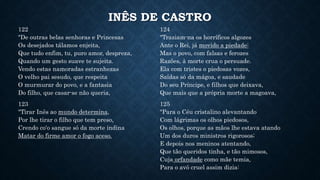INÊS DE CASTRO
122
"De outras belas senhoras e Princesas
Os desejados tálamos enjeita,
Que tudo enfim, tu, puro amor, despreza,
Quando um gesto suave te sujeita.
Vendo estas namoradas estranhezas
O velho pai sesudo, que respeita
O murmurar do povo, e a fantasia
Do filho, que casar-se não queria,
123
"Tirar Inês ao mundo determina,
Por lhe tirar o filho que tem preso,
Crendo co'o sangue só da morte indina
Matar do firme amor o fogo aceso.
124
"Traziam-na os horríficos algozes
Ante o Rei, já movido a piedade:
Mas o povo, com falsas e ferozes
Razões, à morte crua o persuade.
Ela com tristes o piedosas vozes,
Saídas só da mágoa, e saudade
Do seu Príncipe, e filhos que deixava,
Que mais que a própria morte a magoava,
125
"Para o Céu cristalino alevantando
Com lágrimas os olhos piedosos,
Os olhos, porque as mãos lhe estava atando
Um dos duros ministros rigorosos;
E depois nos meninos atentando,
Que tão queridos tinha, e tão mimosos,
Cuja orfandade como mãe temia,
Para o avô cruel assim dizia:
 