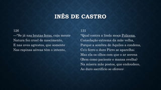 INÊS DE CASTRO
126
—"Se já nas brutas feras, cuja mente
Natura fez cruel de nascimento,
E nas aves agrestes, que somente
Nas rapinas aéreas têm o intento,
131
"Qual contra a linda moça Policena,
Consolação extrema da mãe velha,
Porque a sombra de Aquiles a condena,
Co'o ferro o duro Pirro se aparelha;
Mas ela os olhos com que o ar serena
(Bem como paciente e mansa ovelha)
Na mísera mãe postos, que endoudece,
Ao duro sacrifício se oferece:
 