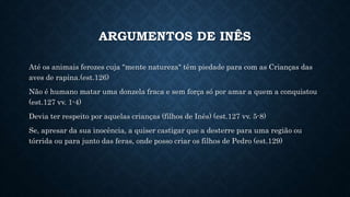 ARGUMENTOS DE INÊS
Até os animais ferozes cuja "mente natureza" têm piedade para com as Crianças das
aves de rapina.(est.126)
Não é humano matar uma donzela fraca e sem força só por amar a quem a conquistou
(est.127 vv. 1-4)
Devia ter respeito por aquelas crianças (filhos de Inês) (est.127 vv. 5-8)
Se, apresar da sua inocência, a quiser castigar que a desterre para uma região ou
tórrida ou para junto das feras, onde posso criar os filhos de Pedro (est.129)
 