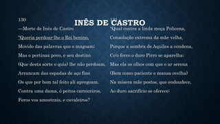 INÊS DE CASTRO
130
—Morte de Inês de Castro
"Queria perdoar-lhe o Rei benino,
Movido das palavras que o magoam;
Mas o pertinaz povo, e seu destino
(Que desta sorte o quis) lhe não perdoam.
Arrancam das espadas de aço fino
Os que por bom tal feito ali apregoam.
Contra uma dama, ó peitos carniceiros,
Feros vos amostrais, e cavaleiros?
131
"Qual contra a linda moça Policena,
Consolação extrema da mãe velha,
Porque a sombra de Aquiles a condena,
Co'o ferro o duro Pirro se aparelha;
Mas ela os olhos com que o ar serena
(Bem como paciente e mansa ovelha)
Na mísera mãe postos, que endoudece,
Ao duro sacrifício se oferece:
 