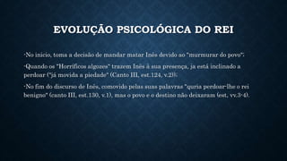 EVOLUÇÃO PSICOLÓGICA DO REI
-No inicio, toma a decisão de mandar matar Inês devido ao "murmurar do povo";
-Quando os "Horríficos algozes" trazem Inês à sua presença, ja está inclinado a
perdoar ("já movida a piedade" (Canto III, est.124, v.2));
-No fim do discurso de Inês, comovido pelas suas palavras "quria perdoar-lhe o rei
benigno" (canto III, est.130, v.1), mas o povo e o destino não deixaram (est, vv.3-4).
 