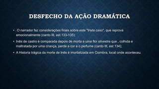 DESFECHO DA AÇÃO DRAMÁTICA
• O narrador faz considerações finais sobre este "triste caso", que reprova
emocionalmente (canto III, est.133-135);
• Inês de castro é comparada depois de morta a uma flor silvestre que , colhida e
maltratada por uma criança, perde a cor e o perfume (canto III, est 134);
• A Historia trágica da morte de Inês é imortalizada em Coimbra, local onde aconteceu.
 
