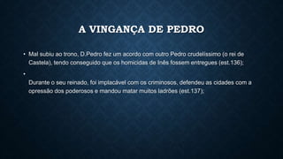 A VINGANÇA DE PEDRO
• Mal subiu ao trono, D.Pedro fez um acordo com outro Pedro crudelíssimo (o rei de
Castela), tendo conseguido que os homicidas de Inês fossem entregues (est.136);
•
Durante o seu reinado, foi implacável com os criminosos, defendeu as cidades com a
opressão dos poderosos e mandou matar muitos ladrões (est.137);
 