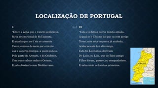 LOCALIZAÇÃO DE PORTUGAL
6 (…)
"Entre a Zona que o Cancro senhoreia,
Meta setentrional do Sol luzente,
E aquela que por f ria se arreceia
Tanto, como a do meio por ardente,
Jaz a soberba Europa, a quem rodeia,
Pela parte do Areturo, e do Ocidente,
Com suas salsas ondas o Oceano,
E pela Austral o mar Mediterrano.
22
"Esta é a ditosa pátria minha amada,
A qual se o Céu me dá que eu sem perigo
Torne, com esta empresa já acabada,
Acabe-se esta luz ali comigo.
Esta foi Lusitânia, derivada
De Luso, ou Lisa, que de Baco antigo
Filhos foram, parece, ou companheiros,
E nela então os Íncolas primeiros.
 