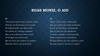 EGAS MONIZ, O AIO
35
"Não passa muito tempo, quando o forte
Príncipe em Guimarães está cercado
De infinito poder; que desta sorte
Foi refazer-se o inimigo magoado;
Mas, com se oferecer à dura morte
O fiel Egas amo, foi livrado;
Que de outra arte pudera ser perdido,
Segundo estava mal apercebido.
36
"lulas o leal vassalo, conhecendo
Que seu senhor não tinha resistência,
Se vai ao Castelhano, prometendo
Que ele faria dar-lhe obediência.
Levanta o inimigo o cerco horrendo,
Fiado na promessa e consciência
De Egas Moniz; mas não consente o peito
Do moço ilustre a outrem ser sujeito.
 