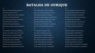 BATALHA DE OURIQUE
42
Mas já o Príncipe Afonso aparelhava
O Lusitano exército ditoso,
Contra o Mouro que as terras habitava
D'além do claro Tejo deleitoso;
Já no campo de Ourique se assentava
O arraial soberbo e belicoso,
Defronte do inimigo Sarraceno,
Posto que em força e gente tão pequeno.
43
"Em nenhuma outra cousa confiado,
Senão no sumo Deus, que o Céu regia,
Que tão pouco era o povo batizado,
Que para um só cem Mouros haveria.
Julga qualquer juízo sossegado
Por mais temeridade que ousadia,
Cometer um tamanho ajuntamento,
Que para um cavaleiro houvesse cento.
44
"Cinco Reis Mouros são os inimigos,
Dos quais o principal Ismar se chama;
Todos exprimentados nos perigos
Da guerra, onde se alcança a ilustre fama.
Seguem guerreiras damas seus amigos,
Imitando a formosa e forte Dama,
De quem tanto os Troianos se ajudaram,
E as que o Termodonte já gostaram.
45
"A matutina luz serena e fria,
As estrelas do Pólo já apartava,
Quando na Cruz o Filho de Maria,
Amostrando-se a Afonso, o animava.
Ele, adorando quem lhe aparecia,
Na Fé todo inflamado assim gritava:
—"Aos infiéis, Senhor, aos infiéis,
E não a mim, que creio o que podeis!"
46
"Com tal milagre os ânimos da gente
Portuguesa inflamados, levantavam
Por seu Rei natural este excelente
Príncipe, que do peito tanto amavam;
E diante do exército potente
Dos imigos, gritando o céu tocavam,
Dizendo em alta voz:—"Real, real,
Por Afonso alto Rei de Portugal."
47
"Qual co'os gritos e vozes incitado,
Pela montanha o rábido Moloso,
Contra o touro remete, que fiado
Na força está do corno temeroso:
Ora pega na orelha, ora no lado,
Latindo mais ligeiro que forçoso,
Até que enfim, rompendo-lhe a garganta,
Do bravo a força horrenda se quebranta:
 