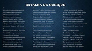 BATALHA DE OURIQUE
48
"Tal do Rei novo o estâmago acendido
Por Deus e pelo povo juntamente,
O Bárbaro comete apercebido,
Co'o animoso exército rompente.
Levantam nisto os perros o alarido
Dos gritos, tocam a arma, ferve a gente,
As lanças e arcos tomam, tubas soam,
Instrumentos de guerra tudo atroam.
49
"Bem como quando a flama, que ateada
Foi nos áridos campos (assoprando
O sibilante Bóreas) animada
Co'o vento, o seco mato vai queimando;
A pastoral companha, que deitada
Co'o doce sono estava, despertando
Ao estridor do fogo que se ateia,
Recolhe o fato, e foge para a aldeia:
50
"Desta arte o Mouro atónito e torvado,
Toma sem tento as armas mui depressa;
Não foge; mas espera confiado,
E o ginete belígero arremessa.
O Português o encontra denodado,
Pelos peitos as lanças lhe atravessa:
Uns caem meios mortos, e outros vão
A ajuda convocando do Alcorão.
51
"Ali se vêem encontros temerosos,
Para se desfazer uma alta serra,
E os animais correndo furiosos
Que Neptuno amostrou ferindo a terra.
Golpes se dão medonhos e forçosos;
Por toda a parte andava acesa a guerra:
Mas o de Luso arnês, couraça e malha
Rompe, corta, desfaz, abola e talha.
52
"Cabeças pelo campo vão saltando
Braços, pernas, sem dono e sem sentido;
E doutros as entranhas palpitando,
Pálida a cor, o gesto amortecido.
Já perde o campo o exército nefando;
Correm rios de sangue desparzido,
Com que também do campo a cor se perde,
Tornado carmesi de branco e verde.
53
"Já fica vencedor o Lusitano,
Recolhendo os troféus e presa rica;
Desbaratado e roto o Mauro Hispano,
Três dias o grão Rei no campo fiei.
Aqui pinta no branco escudo ufano,
Que agora esta vitória certifica,
Cinco escudos azuis esclarecidos,
Em sinal destes cinco Reis vencidos,
 