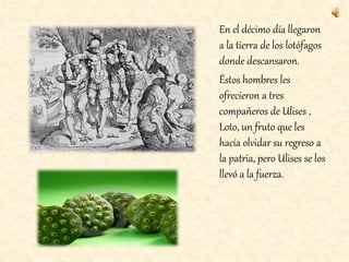 En el décimo día llegaron
a la tierra de los lotófagos
donde descansaron.
Éstos hombres les
ofrecieron a tres
compañeros de Ulises ,
Loto, un fruto que les
hacía olvidar su regreso a
la patria, pero Ulises se los
llevó a la fuerza.
 