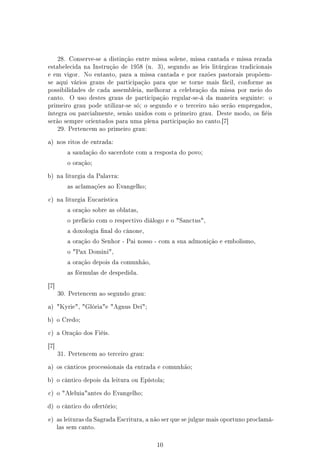 28. Conserve-se a distinção entre missa solene, missa cantada e missa rezada
estabelecida na Instrução de 1958 (n.    3), segundo as leis litúrgicas tradicionais
e em vigor.    No entanto, para a missa cantada e por razões pastorais propõem-
se aqui vários graus de participação para que se torne mais fácil, conforme as
possibilidades de cada assembleia, melhorar a celebração da missa por meio do
canto.    O uso destes graus de participação regular-se-á da maneira seguinte:    o
primeiro grau pode utilizar-se só; o segundo e o terceiro não serão empregados,
íntegra ou parcialmente, senão unidos com o primeiro grau. Deste modo, os éis
serão sempre orientados para uma plena participação no canto.[7]
      29. Pertencem ao primeiro grau:


a) nos ritos de entrada:

         a saudação do sacerdote com a resposta do povo;

         o oração;


b) na liturgia da Palavra:

         as aclamações ao Evangelho;


c) na liturgia Eucarística

         a oração sobre as oblatas,

         o prefácio com o respectivo diálogo e o Sanctus,

         a doxologia nal do cânone,

         a oração do Senhor - Pai nosso - com a sua admonição e embolismo,

         o Pax Domini,

         a oração depois da comunhão,

         as fórmulas de despedida.


[7]
      30. Pertencem ao segundo grau:


a) Kyrie, Glóriae Agnus Dei;


b) o Credo;


c) a Oração dos Fiéis.


[7]
      31. Pertencem ao terceiro grau:


a) os cânticos processionais da entrada e comunhão;


b) o cântico depois da leitura ou Epístola;


c) o Aleluiaantes do Evangelho;


d) o cântico do ofertório;


e) as leituras da Sagrada Escritura, a não ser que se julgue mais oportuno proclamá-
      las sem canto.



                                         10
 