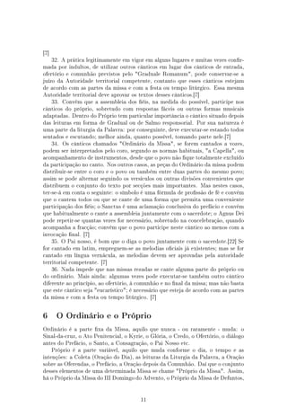 [7]
      32. A prática legitimamente em vigor em alguns lugares e muitas vezes conr-
mada por indultos, de utilizar outros cânticos em lugar dos cânticos de entrada,
ofertório e comunhão previstos pelo Graduale Romanum, pode conservar-se a
juízo da Autoridade territorial competente, contanto que esses cânticos estejam
de acordo com as partes da missa e com a festa ou tempo litúrgico. Essa mesma
Autoridade territorial deve aprovar os textos desses cânticos.[7]
      33. Convém que a assembleia dos éis, na medida do possível, participe nos
cânticos do próprio, sobretudo com respostas fáceis ou outras formas musicais
adaptadas. Dentro do Próprio tem particular importância o cântico situado depois
das leituras em forma de Gradual ou de Salmo responsorial. Por sua natureza é
uma parte da liturgia da Palavra: por conseguinte, deve executar-se estando todos
sentados e escutando; melhor ainda, quanto possível, tomando parte nele.[7]
      34. Os cânticos chamados Ordinário da Missa, se forem cantados a vozes,
podem ser interpretados pelo coro, segundo as normas habituais, a Capella, ou
acompanhamento de instrumentos, desde que o povo não que totalmente excluído
da participação no canto. Nos outros casos, as peças do Ordinário da missa podem
distribuir-se entre o coro e o povo ou também entre duas partes do mesmo povo;
assim se pode alternar seguindo os versículos ou outras divisões convenientes que
distribuem o conjunto do texto por secções mais importantes. Mas nestes casos,
ter-se-á em conta o seguinte: o símbolo é uma fórmula de prossão de fé e convém
que o cantem todos ou que se cante de uma forma que permita uma conveniente
participação dos éis; o Sanctus é uma aclamação conclusiva do prefácio e convém
que habitualmente o cante a assembleia juntamente com o sacerdote; o Agnus Dei
pode repetir-se quantas vezes for necessário, sobretudo na concelebração, quando
acompanha a fracção; convém que o povo participe neste cântico ao menos com a
invocação nal. [7]
      35. O Pai nosso, é bom que o diga o povo juntamente com o sacerdote.[22] Se
for cantado em latim, empreguem-se as melodias ociais já existentes; mas se for
cantado em língua vernácula, as melodias devem ser aprovadas pela autoridade
territorial competente. [7]
      36. Nada impede que nas missas rezadas se cante alguma parte do próprio ou
do ordinário. Mais ainda: algumas vezes pode executar-se também outro cântico
diferente ao princípio, ao ofertório, à comunhão e no nal da missa; mas não basta
que este cântico seja eucarístico; é necessário que esteja de acordo com as partes
da missa e com a festa ou tempo litúrgico. [7]




6      O Ordinário e o Próprio

Ordinário é a parte xa da Missa, aquilo que nunca - ou raramente - muda: o
Sinal-da-cruz, o Ato Penitencial, o Kyrie, o Glória, o Credo, o Ofertório, o diálogo
antes do Prefácio, o Santo, a Consagração, o Pai Nosso etc.
      Próprio é a parte variável, aquilo que muda conforme o dia, o tempo e as
intenções: a Coleta (Oração do Dia), as leituras da Liturgia da Palavra, a Oração
sobre as Oferendas, o Prefácio, a Oração depois da Comunhão. Daí que o conjunto
desses elementos de uma determinada Missa se chame Próprio da Missa. Assim,
há o Próprio da Missa do III Domingo do Advento, o Próprio da Missa de Defuntos,




                                         11
 