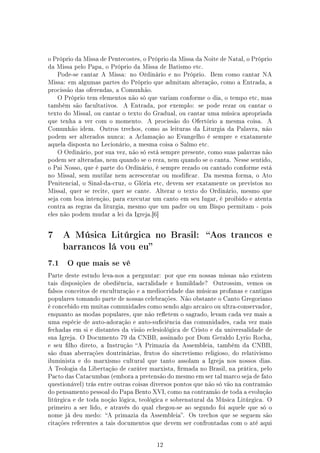 o Próprio da Missa de Pentecostes, o Próprio da Missa da Noite de Natal, o Próprio
da Missa pelo Papa, o Próprio da Missa de Batismo etc.
    Pode-se cantar A Missa: no Ordinário e no Próprio.      Bem como cantar NA
Missa: em algumas partes do Próprio que admitam alteração, como a Entrada, a
procissão das oferendas, a Comunhão.
    O Próprio tem elementos não só que variam conforme o dia, o tempo etc, mas
também são facultativos.   A Entrada, por exemplo:     se pode rezar ou cantar o
texto do Missal, ou cantar o texto do Gradual, ou cantar uma música apropriada
que tenha a ver com o momento.      A procissão do Ofertório a mesma coisa.     A
Comunhão idem.     Outros trechos, como as leituras da Liturgia da Palavra, não
podem ser alterados nunca: a Aclamação ao Evangelho é sempre e exatamente
aquela disposta no Lecionário, a mesma coisa o Salmo etc.
    O Ordinário, por sua vez, não só está sempre presente, como suas palavras não
podem ser alteradas, nem quando se o reza, nem quando se o canta. Nesse sentido,
o Pai Nosso, que é parte do Ordinário, é sempre rezado ou cantado conforme está
no Missal, sem mutilar nem acrescentar ou modicar.      Da mesma forma, o Ato
Penitencial, o Sinal-da-cruz, o Glória etc, devem ser exatamente os previstos no
Missal, quer se recite, quer se cante.   Alterar o texto do Ordinário, mesmo que
seja com boa intenção, para executar um canto em seu lugar, é proibido e atenta
contra as regras da liturgia, mesmo que um padre ou um Bispo permitam - pois
eles não podem mudar a lei da Igreja.[6]




7     A Música Litúrgica no Brasil:                       Aos trancos e
      barrancos lá vou eu

7.1    O que mais se vê

Parte deste estudo leva-nos a perguntar: por que em nossas missas não existem
tais disposições de obediência, sacralidade e humildade?    Outrossim, vemos os
falsos conceitos de enculturação e a mediocridade das músicas profanas e cantigas
populares tomando parte de nossas celebrações. Não obstante o Canto Gregoriano
é concebido em muitas comunidades como sendo algo arcaico ou ultra-conservador,
enquanto as modas populares, que não reetem o sagrado, levam cada vez mais a
uma espécie de auto-adoração e auto-suciência das comunidades, cada vez mais
fechadas em si e distantes da visão eclesiológica de Cristo e da universalidade de
sua Igreja. O Documento 79 da CNBB, assinado por Dom Geraldo Lyrio Rocha,
e seu lho direto, a Instrução A Primazia da Assembleia, também da CNBB,
são duas aberrações doutrinárias, frutos do sincretismo religioso, do relativismo
iluminista e do marxismo cultural que tanto assolam a Igreja nos nossos dias.
A Teologia da Libertação de caráter marxista, rmada no Brasil, na prática, pelo
Pacto das Catacumbas (embora a pretensão do mesmo em ser tal marco seja de fato
questionável) trás entre outras coisas diversos pontos que não só vão na contramão
do pensamento pessoal do Papa Bento XVI, como na contramão de toda a evolução
litúrgica e de toda noção lógica, teológica e sobrenatural da Música Litúrgica. O
primeiro a ser lido, e através do qual chegou-se ao segundo foi aquele que só o
nome já deu medo: A primazia da Assembleia. Os trechos que se seguem são
citações referentes a tais documentos que devem ser confrontadas com o até aqui




                                         12
 