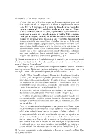 apresentado. Já na página primeira vem:

      Foram estas convicções elementares que levaram a renovação da mú-
      sica litúrgica católica a compreender e a insistir no primado da assem-
      bleia!   Servir à assembleia é a base de toda liturgia verdadei-
      ramente pastoral.        É o caminho mais seguro para se chegar
      a uma celebração cheia de vida, signicativa e personalizada,
      sobretudo quando se trata de música e canto. Não tem sen-
      tido, por exemplo, escolher os cantos de uma celebração em
      função de alguns, que se apegam a um repertório tradicional.
      Imaginemos ainda uma comunidade eclesial de base na periferia da ci-
      dade, ou mesmo alguma igreja de centro, onde sempre costuma haver
      uma presença signicativa de negros ou mestiços: seria bom inserir em
      toda celebração alguns cantos, alguma música, alguma coreograa do
      recente, mas já rico e signicativo repertório afro-brasileiro. Nada mais
      sem graça e enfadonho do que uma celebração-robô, um enlatado li-
      túrgico, sem o rosto da comunidade que celebra,(...) 

[5] E isso é só uma amostra do relativismo que é produzido, do ensinamento anti-
litúrgico e anti-eclesiástico, baseado na cultura do relativismo e na losoa que
serve à ditadura dos excluídos.
   Vamos agora, para o documento assinado pelo bispo Dom Geraldo... Primeira-
mente as questões dúbias que, expostas assim em trechos podem gerar, com certa
abstração e muito esforço uma interpretação verdadeiramente cristã.

      Desde 1992, o Curso Ecumênico de Formação e Atualização Litúrgico-
      Musical (CELMU) procura ajudar na preparação adequada de compo-
      sitores(as), letristas, animadores(as) de canto, regentes e instrumentis-
      tas engajados na pastoral litúrgico-musical. Através deles e delas, as
      comunidades estão conhecendo, apreciando e executando cantos pro-
      vindos de outras Igrejas e tradições cristãs. (...)

      A introdução e uso dos mais diversos instrumentos, na grande maioria
      das comunidades, enriqueceu e valorizou o canto litúrgico. (...)

      O repertório litúrgico-musical tornou-se bastante amplo e variado, pro-
      curando responder, também, a novas formas de celebração, como, por
      exemplo, as celebrações dominicais nas CEBs, as Romarias, os Louvo-
      res, as Vigílias (...)

      Cada vez mais tem-se dado importância à expressão simbólica e corpo-
      ral, mediante gestos, encenações e danças ligadas ao canto, tornando as
      celebrações mais afetivas e expressivas,menos verbais e cerebrais. (...)

      Muitas comunidades não têm manifestado interesse na aquisição de
      músicos competentes e de coros de boa qualidade. Isso ocorre, entre
      outras razões, pelo fato de não se remunerar devidamente o serviço
      dos músicos e de não se investir na sua formação litúrgico-musical.
      É sintomático que, nos conservatórios e nas faculdades de música, a
      grande maioria dos estudantes provém das Igrejas Evangélicas. (...)

[3] Porém, o pensamento revolucionário não se limitou a expressões dúbias. Quis
antes, fazer-se claro:


                                          13
 