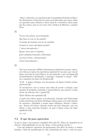 Mas é, sobretudo, na experiência das Comunidades Eclesiais de Base e
        dos Movimentos e Pastorais de cunho sócio-libertador que vamos colher
        as expressões mais vibrantes e fortes dessa fé e resistência, dessa união
        que faz a força, pois no seu cerne está o Senhor da História, o próprio
        Deus:


[3]


        Ó povo dos pobres, povo dominado,

        Que fazes aí com ar tão parado?

        O mundo dos homens tem de ser mudado,

        Levanta-te, povo, não ques parado!

        ( Autor desconhecido )

        Igreja é povo que se organiza,

        gente oprimida buscando a libertação,

        em Jesus Cristo, a Ressurreição!

        (Autor desconhecido )


[3]


        Não é por acaso que a Bíblia é ilustrada por admiráveis poemas, expres-
        sões líricas ou épicas da experiência espiritual de um povo que vem de
        longe, por força de uma Palavra, de um chamado, e que vai adiante,[3]
        incansavelmente,caminhando e cantando e seguindo a canção. (Mú-
        sica comunista da época da ditadura.)[3]

        2.2.9.   A música litúrgica nos documentos da Igreja Católica latino-
        americana [3]

        É encontrar-se com os outros num clima de poesia e intuição, num
        instante de profunda comunhão e transcendência, que permite a todos
        entrar em sintonia com o grande [3]

        Kyrie Eleison dos oprimidos [3]

        A partir dos solenes apelos à enculturação, lançados pelo Episcopado
        Latino-Americano em Santo Domingo,a dança passa a ser uma questão
        de coerência e delidade a nossas raízes indígenas, ibéricas e africa-
        nas. Dessas três fontes culturais resulta um povo dançante, que tem
        direito a uma expressão litúrgica, na qual a dança ocupa um lugar
        signicativo.[3]

        etc., etc.



7.2      O que dá para aproveitar

O que se segue é um pequeno compilado feito pelo Pe. Edson da Arquidiocese de
Niterói e disponibilizado em seu site (http://www.peedson.com.br/).
      Uma das melhores expressões da participação (dos éis) na missa é a música
litúrgica. Onde há manifestação de vida comunitária há canto; e onde há canto,


                                            14
 