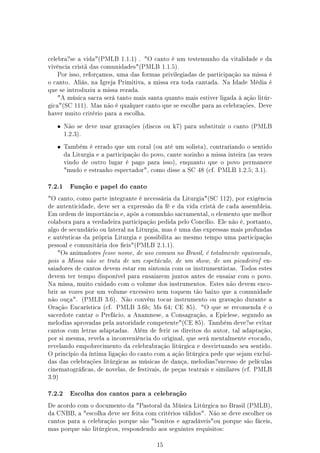 celebra?se a vida(PMLB 1.1.1) . O canto é um testemunho da vitalidade e da
vivência cristã das comunidades(PMLB 1.1.5).
   Por isso, reforçamos, uma das formas privilegiadas de participação na missa é
o canto. Aliás, na Igreja Primitiva, a missa era toda cantada. Na Idade Média é
que se introduziu a missa rezada.
   A música sacra será tanto mais santa quanto mais estiver ligada à ação litúr-
gica(SC 111). Mas não é qualquer canto que se escolhe para as celebrações. Deve
haver muito critério para a escolha.


   •    Não se deve usar gravações (discos ou k7) para substituir o canto (PMLB
        1.2.3).


   •    Também é errado que um coral (ou até um solista), contrariando o sentido
        da Liturgia e a participação do povo, cante sozinho a missa inteira (as vezes
        vindo de outro lugar é pago para isso), enquanto que o povo permanece
        mudo e estranho espectador, como disse a SC 48 (cf. PMLB 1.2.5; 3.1).


7.2.1     Função e papel do canto

O canto, como parte integrante é necessária da Liturgia(SC 112), por exigência
de autenticidade, deve ser a expressão da fé e da vida cristã de cada assembleia.
Em ordem de importância e, após a comunhão sacramental, o elemento que melhor
colabora para a verdadeira participação pedida pelo Concílio. Ele não é, portanto,
algo de secundário ou lateral na Liturgia, mas é uma das expressas mais profundas
e autênticas da própria Liturgia e possibilita ao mesmo tempo uma participação
pessoal e comunitária dos eis(PMLB 2.1.1).
   Os animadores [esse nome, de uso comum no Brasil, é totalmente equivocado,
pois a Missa não se trata de um espetáculo, de um show, de um picadeiro] en-
saiadores de cantos devem estar em sintonia com os instrumentistas. Todos estes
devem ter tempo disponível para ensaiarem juntos antes de ensaiar com o povo.
Na missa, muito cuidado com o volume dos instrumentos. Estes não devem enco-
brir as vozes por um volume excessivo nem toquem tão baixo que a comunidade
não ouça. (PMLB 3.6). Não convém tocar instrumento ou gravação durante a
Oração Eucarística (cf. PMLB 3.6b; Ms 64; CE 85). O que se recomenda é o
sacerdote cantar o Prefácio, a Anamnese, a Consagração, a Epiclese, segundo as
melodias aprovadas pela autoridade competente(CE 85). Também deve?se evitar
cantos com letras adaptadas. Além de ferir os direitos do autor, tal adaptação,
por si mesma, revela a inconveniência do original, que será mentalmente evocado,
revelando empobrecimento da celebrabração litúrgica e desvirtuando seu sentido.
O princípio da íntima ligação do canto com a ação litúrgica pede que sejam excluí-
das das celebrações litúrgicas as músicas de dança, melodias?sucesso de películas
cinematográcas, de novelas, de festivais, de peças teatrais e similares (cf. PMLB
3.9)


7.2.2     Escolha dos cantos para a celebração

De acordo com o documento da Pastoral da Música Litúrgica no Brasil (PMLB),
da CNBB, a escolha deve ser feita com critérios válidos. Não se deve escolher os
cantos para a celebração porque são bonitos e agradáveisou porque são fáceis,
mas porque são litúrgicos, respondendo aos seguintes requisitos:


                                          15
 