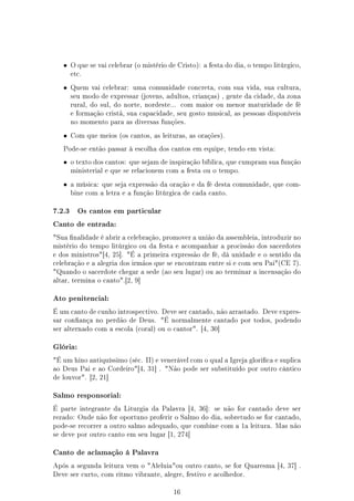 •    O que se vai celebrar (o mistério de Cristo): a festa do dia, o tempo litúrgico,
        etc.

   •    Quem vai celebrar: uma comunidade concreta, com sua vida, sua cultura,
        seu modo de expressar (jovens, adultos, crianças) , gente da cidade, da zona
        rural, do sul, do norte, nordeste...    com maior ou menor maturidade de fé
        e formação cristã, sua capacidade, seu gosto musical, as pessoas disponíveis
        no momento para as diversas funções.

   •    Com que meios (os cantos, as leituras, as orações).

   Pode-se então passar à escolha dos cantos em equipe, tendo em vista:

   •    o texto dos cantos: que sejam de inspiração bíblica, que cumpram sua função
        ministerial e que se relacionem com a festa ou o tempo.

   •    a música: que seja expressão da oração e da fé desta comunidade, que com-
        bine com a letra e a função litúrgica de cada canto.


7.2.3     Os cantos em particular

Canto de entrada:

Sua nalidade é abrir a celebração, promover a união da assembleia, introduzir no
mistério do tempo litúrgico ou da festa e acompanhar a procissão dos sacerdotes
e dos ministros[4, 25]. É a primeira expressão de fé, dá unidade e o sentido da
celebração e a alegria dos irmãos que se encontram entre si e com seu Pai(CE 7).
Quando o sacerdote chegar a sede (ao seu lugar) ou ao terminar a incensação do
altar, termina o canto.[2, 9]


Ato penitencial:

É um canto de cunho introspectivo. Deve ser cantado, não arrastado. Deve expres-
sar conança no perdão de Deus. É normalmente cantado por todos, podendo
ser alternado com a escola (coral) ou o cantor. [4, 30]


Glória:

É um hino antiquíssimo (séc. II) e venerável com o qual a Igreja glorica e suplica
ao Deus Pai e ao Cordeiro[4, 31] . Não pode ser substituído por outro cântico
de louvor. [2, 21]


Salmo responsorial:

É parte integrante da Liturgia da Palavra [4, 36]:       se não for cantado deve ser
rezado: Onde não for oportuno proferir o Salmo do dia, sobretudo se for cantado,
pode-se recorrer a outro salmo adequado, que combine com a 1a leitura. Mas não
se deve por outro canto em seu lugar [1, 274]


Canto de aclamação á Palavra

Após a segunda leitura vem o Aleluiaou outro canto, se for Quaresma [4, 37] .
Deve ser curto, com ritmo vibrante, alegre, festivo e acolhedor.


                                           16
 
