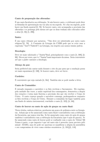 Canto de preparação das oferendas:

É um canto facultativo na celebração. Se não houver canto, o celebrante pode dizer
as fórmulas de apresentação em voz alta ou em segredo. Se o faz em segredo, pode
haver um fundo musical [2, 70]. Se houver canto, este acompanha a procissão das
oferendas e se prolonga pelo menos até que os dons tenham sido colocados sobre
o altar [4, 50], [1, 296].


Santo:

É um canto vibrante por natureza.       Não deve ser substituído por outro canto
religioso[2, 79].   A Comissão de Liturgia da CNBB pede que se evite usar a
expressão Javé(Iahweh) na Liturgia, em respeito aos nossos irmãos judeus.


Doxologia:

Deve ser mais valorizado o Amémnal, principalmente com o canto [1, 306], [2,
90]. Diz-se por vezes, que é o Amémmais importante da missa. Seria conveniente
até que o padre cantasse a doxologia.


Abraço da paz:

Seria preferível não cantar nada durante o rito da paz para que a saudação possa
ser mais espontânea [2, 100]. Se houver canto, deve ser breve.


Cordeiro:

É conveniente que seja cantado [4, 56e]. Também não se pode mudar a letra.


Canto de Comunhão:

É entoado enquanto o sacerdote e os eis recebem o Sacramento.        Ele exprime,
pela unidade das vozes, a união espiritual dos comungantes, demonstra a alegria
dos corações e torna mais fraterna a procissão dos que vão receber o Corpo de
Cristo. O canto começa quando o sacerdote comunga, prolongando-se enquanto
os eis recebem o Corpo de Cristo. Durante a comunhão há lugar também para
um fundo de música instrumental, concluído o canto [1, 322], [4, 56i].


Canto de louvor ou canto de ação de graças ou canto nal:

Estes títulos, embora relativos, produzem um pouco de polêmica entre os liturgis-
tas. Acham que se for anunciado como canto nal é contraditório com a celebração
da Eucaristia, que nunca tem m. Se for anunciado como canto de ação de graças
também é contraditório com a celebração da Eucaristia (que é ação de gracas). Se
for anunciado como canto de louvor pode se confundir com o canto do 'Glória '[8]
Nomes á parte, o que importa é que tal canto não é prescrito (nem previsto pelo
missal - IGMR), mas ele pode ser oportuno se manifestar a alegria da assembleia
e seu compromisso de viver como cristãos eucarísticos. [1, 331],[2, 118].




                                         17
 