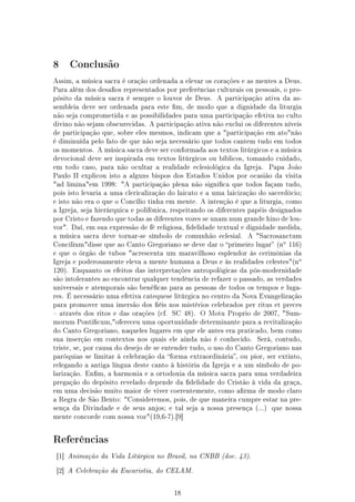 8    Conclusão

Assim, a música sacra é oração ordenada a elevar os corações e as mentes a Deus.
Para além dos desaos representados por preferências culturais ou pessoais, o pro-
pósito da música sacra é sempre o louvor de Deus.      A participação ativa da as-
sembleia deve ser ordenada para este m, de modo que a dignidade da liturgia
não seja comprometida e as possibilidades para uma participação efetiva no culto
divino não sejam obscurecidas. A participação ativa não exclui os diferentes níveis
de participação que, sobre eles mesmos, indicam que a participação em atonão
é diminuída pelo fato de que não seja necessário que todos cantem tudo em todos
os momentos. A música sacra deve ser conformada aos textos litúrgicos e a música
devocional deve ser inspirada em textos litúrgicos ou bíblicos, tomando cuidado,
em todo caso, para não ocultar a realidade eclesiológica da Igreja.     Papa João
Paulo II explicou isto a alguns bispos dos Estados Unidos por ocasião da visita
ad liminaem 1998: A participação plena não signica que todos façam tudo,
pois isto levaria a uma clericalização do laicato e a uma laicização do sacerdócio;
e isto não era o que o Concílio tinha em mente. A intenção é que a liturgia, como
a Igreja, seja hierárquica e polifônica, respeitando os diferentes papéis designados
por Cristo e fazendo que todas as diferentes vozes se unam num grande hino de lou-
vor. Daí, em sua expressão de fé religiosa, delidade textual e dignidade medida,
a música sacra deve tornar-se símbolo de comunhão eclesial.      A Sacrosanctum
                                                                             o
Conciliumdisse que ao Canto Gregoriano se deve dar o primeiro lugar (n        116)
e que o órgão de tubos acrescenta um maravilhoso esplendor às cerimônias da
                                                                                    o
Igreja e poderosamente eleva a mente humana a Deus e às realidades celestes(n
120). Enquanto os efeitos das interpretações antropológicas da pós-modernidade
são intolerantes ao encontrar qualquer tendência de refazer o passado, as verdades
universais e atemporais são benécas para as pessoas de todos os tempos e luga-
res. É necessário uma efetiva catequese litúrgica no centro da Nova Evangelização
para promover uma imersão dos éis nos mistérios celebrados per ritus et preces
 através dos ritos e das orações (cf.   SC 48).   O Motu Proprio de 2007, Sum-
morum Ponticum,ofereceu uma oportunidade determinante para a revitalização
do Canto Gregoriano, naqueles lugares em que ele antes era praticado, bem como
sua inserção em contextos nos quais ele ainda não é conhecido.      Será, contudo,
triste, se, por causa do desejo de se entender tudo, o uso do Canto Gregoriano nas
paróquias se limitar à celebração da forma extraordinária, ou pior, ser extinto,
relegando a antiga língua deste canto à história da Igreja e a um símbolo de po-
larização. Enm, a harmonia e a ortodoxia da música sacra para uma verdadeira
pregação do depósito revelado depende da delidade do Cristão à vida da graça,
em uma decisão muito maior de viver coerentemente, como arma de modo claro
a Regra de São Bento: Consideremos, pois, de que maneira cumpre estar na pre-
sença da Divindade e de seus anjos; e tal seja a nossa presença (...)    que nossa
mente concorde com nossa voz(19,6-7).[9]




Referências

 [1] Animação da Vida Litúrgica no Brasil, na CNBB (doc. 43).


 [2] A Celebração da Eucaristia, do CELAM.



                                         18
 