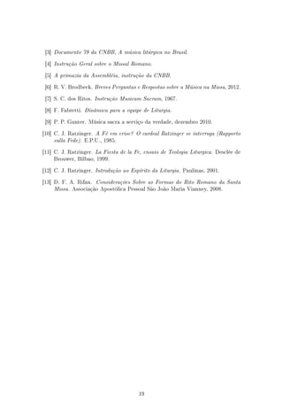 [3] Documento 79 da CNBB, A música litúrgica no Brasil.


 [4] Instrução Geral sobre o Missal Romano.


 [5] A primazia da Assembléia, instrução da CNBB.


 [6] R. V. Brodbeck. Breves Perguntas e Respostas sobre a Música na Missa, 2012.


 [7] S. C. dos Ritos. Instrução Musicam Sacram, 1967.


 [8] F. Fabretti. Dinâmica para a equipe de Liturgia.


 [9] P. P. Gunter. Música sacra a serviço da verdade, dezembro 2010.


[10] C. J. Ratzinger. A Fé em crise? O cardeal Ratzinger se interroga (Rapporto
    sulla Fede). E.P.U., 1985.

[11] C. J. Ratzinger. La Fiesta de la Fe, ensaio de Teologia Liturgica. Desclée de
    Brouwer, Bilbao, 1999.


[12] C. J. Ratzinger. Introdução ao Espírito da Liturgia. Paulinas, 2001.


[13] D. F. A. Rifan. Considerações Sobre as Formas do Rito Romano da Santa
    Missa. Associação Apostólica Pessoal São João Maria Vianney, 2008.




                                       19
 