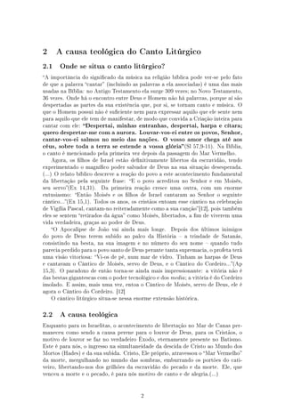 2     A causa teológica do Canto Litúrgico

2.1    Onde se situa o canto litúrgico?

A importância do signicado da música na religião bíblica pode ver-se pelo fato
de que a palavra cantar (incluindo as palavras a ela associadas) é uma das mais
usadas na Bíblia: no Antigo Testamento ela surge 309 vezes; no Novo Testamento,
36 vezes. Onde há o encontro entre Deus e Homem não há palavras, porque aí são
despertadas as partes da sua existência que, por si, se tornam canto e música. O
que o Homem possui não é suciente nem para expressar aquilo que ele sente nem
para aquilo que ele tem de manifestar, de modo que convida a Criação inteira para
cantar com ele:   Despertai, minhas entranhas, despertai, harpa e cítara;
quero despertar-me com a aurora. Louvar-vos-ei entre os povos, Senhor,
cantar-vos-ei salmos no meio das nações. O vosso amor chega até aos
céus, sobre toda a terra se estende a vossa glória (Sl 57,9-11). Na Bíblia,
o canto é mencionado pela primeira vez depois da passagem do Mar Vermelho.
    Agora, os lhos de Israel estão denitivamente libertos da escravidão, tendo
experimentado o magníco poder salvador de Deus na sua situação desesperada.
(...) O relato bíblico descreve a reação do povo a este acontecimento fundamental
da libertação pela seguinte frase: E o povo acreditou no Senhor e em Moisés,
seu servo(Ex 14,31).   Da primeira reação cresce uma outra, com um enorme
entusiasmo: Então Moisés e os lhos de Israel cantaram ao Senhor o seguinte
cântico...(Ex 15,1). Todos os anos, os cristãos entoam esse cântico na celebração
de Vigília Pascal, cantam-no reiteradamente como a sua canção [12], pois também
eles se sentem retirados da água como Moisés, libertados, a m de viverem uma
vida verdadeira, graças ao poder de Deus.
    O Apocalipse de João vai ainda mais longe.      Depois dos últimos inimigos
do povo de Deus terem subido ao palco da História  a trindade de Satanás,
consistindo na besta, na sua imagem e no número do seu nome  quando tudo
parecia perdido para o povo santo de Deus perante tanta supremacia, o profeta terá
uma visão vitoriosa: Vi-os de pé, num mar de vidro. Tinham as harpas de Deus
e cantavam o Cântico de Moisés, servo de Deus, e o Cântico do Cordeiro...(Ap
15,3). O paradoxo de então torna-se ainda mais impressionante: a vitória não é
das bestas gigantescas com o poder tecnológico e dos media ; a vitória é do Cordeiro
imolado. E assim, mais uma vez, entoa o Cântico de Moisés, servo de Deus, ele é
agora o Cântico do Cordeiro. [12]
    O cântico litúrgico situa-se nessa enorme extensão histórica.



2.2    A causa teológica

Enquanto para os Israelitas, o acontecimento de libertação no Mar de Canas per-
maneceu como sendo a causa perene para o louvor de Deus, para os Cristãos, o
motivo de louvor se faz no verdadeiro Êxodo, eternamente presente no Batismo.
Este é para nós, o ingresso na simultaneidade da descida de Cristo ao Mundo dos
Mortos (Hades) e da sua subida. Cristo, Ele próprio, atravessou o Mar Vermelho
da morte, mergulhando no mundo das sombras, emburrando os portões do cati-
veiro, libertando-nos dos grilhões da escravidão do pecado e da morte. Ele, que
venceu a morte e o pecado, é para nós motivo de canto e de alegria.(...)




                                         2
 