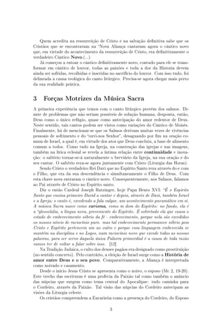 Quem acredita na ressurreição de Cristo e na salvação denitiva sabe que os
Cristãos que se encontravam na Nova Aliança cantavam agora o cântico novo
que, em virtude do acontecimento da ressurreição de Cristo, era denitivamente o
verdadeiro Cântico   Novo.(...)
    Já começou a entoar o cântico denitivamente novo, contudo para ele se trans-
formar em cântico de louvor, todas as paixões e toda a dor da Historia devem
ainda ser sofridas, recolhidas e inseridas no sacrifício do louvor. Com isso tudo, foi
delineada a causa teológica do canto litúrgico. Precisa-se agora chegar mais perto
da sua realidade prática.




3     Forças Motrizes da Música Sacra

A primeira experiência que temos com o canto litúrgico provém dos salmos. Di-
ante de problemas que não seriam possíveis de solução humana, desponta, então,
Deus como o único refúgio, quase como antecipação do amor redentor de Deus.
Neste sentido, tais cantos podem ser vistos como variações do Cântico de Moisés.
Finalmente, há de mencionar-se que os Salmos derivam muitas vezes de vivências
pessoais de sofrimento e do ouvi-nos Senhor, desaguando por m na oração co-
mum de Israel, a qual é, em virtude dos atos que Deus concluiu, a base de alimento
comum a todos. Como tudo na Igreja, na construção das igrejas e nas imagens,
também na lírica eclesial se revela a íntima relação entre   continuidade e inova-
ção: o saltério tornar-se-á naturalmente o breviário da Igreja, na sua oração e do
seu cantar. O saltério reza-se agora juntamente com Cristo (Liturgia das Horas).
    Sendo Cristo o verdadeiro Rei Davi que no Espírito Santo reza através do e com
o Filho, que era da sua descendência e simultaneamente o Filho de Deus. Com
esta chave nova entraram o cântico novo. Consequentemente, nos Salmos, falamos
ao Pai através de Cristo no Espírito santo.
    Diz o então Cardeal Joseph Ratzinger, hoje Papa Bento XVI: É o Espirito
Santo que ensina primeiro David a cantar e depois, através de Davi, também Israel
e a Igreja; o canto é, excedendo a fala vulgar, um acontecimento pneumático em si.
A música Sacra nasce como     carisma, como m dom do Espírito: no fundo, ela é
a glossolalia, a língua nova, proveniente do Espírito. É sobretudo ela que causa o
estado de embevecimento sóbrio da fé - embevecimento, porque nela são excedidos
os nossos níveis de raciocínio puro. mas tal embevecimento permanece sóbrio pois
Cristo e Espírito pertencem um ao outro e porque essa linguagem embevecida se
mantém na disciplina e no Logos, num raciocínio novo que excede todas as nossas
palavras, para ser servo daquela única Palavra primordial é a causa de toda razão
vamos ter de voltar a falar sobre isso.   [12]
    Na Tradição Judaica, o culto dos deuses pagãos era designado como prostituição
(no sentido concreto). Pelo contrário, a eleição de Israel surge como a   História de
amor entre Deus e o seu povo. Comparativamente, a Aliança é interpretada
como noivado e casamento.
    Desde o início Jesus Cristo se apresenta como o noivo, o esposo (Mc 2, 19-20).
Este trecho das escrituras é uma profecia da Paixão tal como também o anúncio
das núpcias que surgem como tema central do Apocalipse:          tudo caminha para
o Cordeiro, através da Paixão. Tal visão das núpcias do Cordeiro antecipam as
visões da Liturgia celeste.
    Os cristãos compreendem a Eucaristia como a presença do Cordeiro, do Esposo


                                          3
 