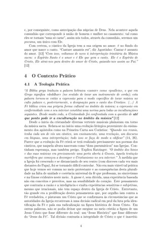 e, por conseguinte, como antecipação das núpcias de Deus. Nela acontece aquela
comunhão que corresponde à união de homem e mulher no casamento: tal como
eles se tornam uma só carne, assim nós todos, através da comunhão, seremos um
pneuma, um único com Ele.
    Com certeza, o cântico da Igreja tem a sua origem no amor: é no fundo do
amor que nasce o canto. Cantare amantis est, diz Agostinho: Cantar é assunto
do amor. [12] Com isso, voltamos de novo à interpretação trinitária da Música
sacra: o Espírito Santo é o amor e é Ele que gera o canto. Ele é o Espírito de
Cristo, Ele atrai-nos para dentro do amor de Cristo, guiando-nos assim ao Pai.
[12]




4      O Contexto Prático

4.1    A Teologia Prática

A Bíblia grega traduziu a palavra hebraica zamir como psallein, o que em
Grego signica dedilhar (no sentido de tocar um instrumento de corda); esta
palavra tornou-se então a expressão para o modo especíco de tocar música no
culto judaico e, posteriormente, a designação para o canto dos Cristãos. (...) A
Fé bíblica criou sua própria forma cultural no âmbito da música; a expressão em
conformidade com o seu interior constitui uma norma para todas as inculturaçãoes
seguintes. Desde muito cedo, a Cristandade foi confrontada com a questão de       até
que ponto pode ir a enculturação no âmbito da música .[12]
    Desde o início da cristandade diversas vertente musicais plainavam em torno
da música sacra. Relata-se no início uma evolução litúrgica proveniente do ensina-
mento dos apóstolos como na Primeira Carta aos Coríntios: Quando vos reunis,
tenha cada um de vós um cântico, um ensinamento, uma revelação, um discurso
em línguas, uma interpretação; tudo isso se faça de modo a edicar (14, 26).
Parece que a evolução da Fé cristã se terá realizado precisamente nos poemas dos
cânticos, que naquela altura nasceram como dons pneumáticos nas Igrejas. Con-
tinham esperança, mas também perigo. Explica Ratzinger: O âmbito dos hinos
e das suas músicas era precisamente uma porta aberta à Gnosis, àquela tentação
mortífera que começou a decompor o Cristianismo no seu interior. À medida que
a Igreja foi crescendo e se distanciando de seu centro (com dioceses cada vez mais
distantes do Papa), foi se tornando difícil controlar. Não era mais viável tal prática
que hoje vemos ser comum no meio protestante e as consequências desta plurali-
dade na falta de unidade e coerência universal da fé que professam, no sincretismo
e na Gnose evidentes neste meio. A gnose é, sem dúvida, uma experiência baseada
não em conceitos e preceitos, mas na sensibilidade do coração. Este pensamento
que contraria a razão e a inteligência e exalta experiências sensitivas e subjetivas,
mesmo que irracionais, não tem espaço dentro da Igreja de Cristo.        Entretanto,
tão grande era a proliferação destes pensamentos que, por orgulho iam contra a
Fé verdadeira, e pintavam um Cristo que se conformava às circunstâncias que as
autoridades da Igreja recorreram à uma decisão radical em prol da luta pela iden-
ticação da Fé e pala sua radicalização na gura histórica de Jesus Cristo. Em
outras palavras, não se podia deixar que surgisse no meio cristão a gura de um
Jesus Cristo que fosse diferente do real: um Jesus Histórico que fosse diferente
do Jesus da Fé. Tal divisão contraria a integridade de Cristo o que é inaceitá-



                                          4
 