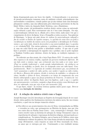Igreja despreparada para um boom tão rápido. A dessacralização e os processos
de pseudo-enculturação tomaram conta do ambiente eclesial, principalmente das
universidades e seminários, criando padres que já não tinham mais uma formação
plenamente católica, mas sim inuenciada pelo relativismo proveniente do m da
Idade Média e início da chamada Idade Moderna, com o Iluminismo.
   Nos dias atuais, tal problemática resultou dentre outras coisas na universali-
zação cultural a qual, feita corretamente não só é boa como desejada.        Ou seja,
a universalização cultural em si, olhada sob a ótica cristã, nada mais é do que o
cumprimento do dever da Igreja: levar o Evangelho a todos os povos. Nas palavras
de Ratzinger, a Igreja não pode deixar de realizar [a universalização cultural] a
m de exceder os limites do espírito europeu, é a questão de como deve ser feita a
enculturação no âmbito da música sacra sem prejudicar a identicação do Cristia-
nismo e, por outro lado, deixá-lo desenvolver a sua universalidade [que é a questão
a ser estudada] [12].   Em outras palavras, o problema não é a enculturação em
si, mas em como fazê-la sem perder a identidade católica.        O que não se pode
fazer é permitir a miscigenação do sagrado com o profano; não se pode suprimir
a Tradição Católica para valorizar, dentro da Igreja, as tradições regionais e o
profano.
   No referente aos dias atuais, diz o hoje Papa Bento XVI: A música das multi-
dões separou-se da música erudita, seguindo um percurso totalmente diferente. De
um lado existe a música 'pop', que certamente não tem nada a ver como 'povo'
(Pop) no sentido tradicional e, sendo gerada industrialmente, ela atribui-se ao
fenômeno da multidão; no fundo, deve ser designada como um culto banal. Com-
parativamente, 'Rock' é a expressão de sentidos elementares que, nos festivais de
'rock' assumiram o caráter de culto; porém, esse caráter é oposto ao culto cristão,
ele liberta o Homem dele próprio, devido à vivência da multidão e a vibrações de
ritmo, barulho e efeitos de luzes, deixando-o no êxtase de rompimento dos seus
limites submergindo-o quase nas forças primitivas do Universo. A música do 'em-
bevecimento sóbrio' do Espírito Santo não tem hipótese, onde o ego e o espírito
são aprisionamento e correntes, surgindo a fuga dessas prisões como libertação que
deve ser saboreada, nem que seja só por uns momentos. [12]
   O que fazer, então? As receitas teóricas ajudam muito pouco aqui. Deve-se
buscar uma   inovação do interior.


4.2     A relação da música cristã com o Logos

Joseph Ratzinger (em [12, Introdução ao Espírito da Liturgia]) depois de ter consi-
derado vários padrões dos fundamentos interiores da música sacra, faz um resumo
conclusivo, o qual vem na íntegra transcrito abaixo:


   •   Ela refere-se aos acontecimentos dos atos de Deus, testemunhados na Bíblia
       e evocados no culto, que permanecem na História da Igreja, mas que têm
       seu centro xo no Pascha Jesus Cristo  cruz, ressurreição e elevação. Este
       centro envolve tanto as histórias de salvação do Antigo Testamento como as
       experiências de salvação e esperanças da história religiosa, interpretando-as e
       completando-as. Na música litúrgica, que se baseia na Fé bíblica, existe uma
       dominância evidente da palavra; ela é uma forma elevada da anunciação. Ela
       surge efetivamente, como resposta ao amor de Deus encarnado em Jesus,
       ao amor que se entregou por nós.       Continuando a cruz realidade mesmo


                                          6
 
