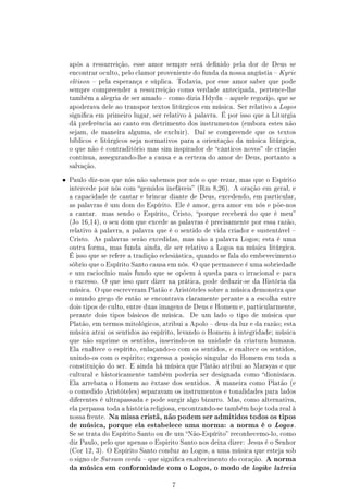 após a ressurreição, esse amor sempre será denido pela dor de Deus se
    encontrar oculto, pelo clamor proveniente do funda da nossa angústia  Kyrie
    elèison  pela esperança e súplica. Todavia, por esse amor saber que pode
    sempre compreender a ressurreição como verdade antecipada, pertence-lhe
    também a alegria de ser amado  como dizia Hdydn  aquele regozijo, que se
    apoderava dele ao transpor textos litúrgicos em música. Ser relativo a Logos
    signica em primeiro lugar, ser relativo à palavra. É por isso que a Liturgia
    dá preferência ao canto em detrimento dos instrumentos (embora estes não
    sejam, de maneira alguma, de excluir).     Daí se compreende que os textos
    bíblicos e litúrgicos seja normativos para a orientação da música litúrgica,
    o que não é contraditório mas sim inspirador de cânticos novos de criação
    contínua, assegurando-lhe a causa e a certeza do amor de Deus, portanto a
    salvação.


•   Paulo diz-nos que nós não sabemos por nós o que rezar, mas que o Espírito
    intercede por nós com gemidos inefáveis (Rm 8,26). A oração em geral, e
    a capacidade de cantar e brincar diante de Deus, excedendo, em particular,
    as palavras é um dom do Espírito. Ele é amor, gera amor em nós e põe-nos
    a cantar.   mas sendo o Espírito, Cristo, porque receberá do que é meu
    (Jo 16,14), o seu dom que excede as palavras é precisamente por essa razão,
    relativo à palavra, a palavra que é o sentido de vida criador e sustentável 
    Cristo. As palavras serão excedidas, mas não a palavra Logos; esta é uma
    outra forma, mas funda ainda, de ser relativo a Logos na música litúrgica.
    É isso que se refere a tradição eclesiástica, quando se fala do embevecimento
    sóbrio que o Espírito Santo causa em nós. O que permanece é uma sobriedade
    e um raciocínio mais fundo que se opõem à queda para o irracional e para
    o excesso. O que isso quer dizer na prática, pode deduzir-se da História da
    música. O que escreveram Platão e Aristóteles sobre a música demonstra que
    o mundo grego de então se encontrava claramente perante a a escolha entre
    dois tipos de culto, entre duas imagens de Deus e Homem e, particularmente,
    perante dois tipos básicos de música.    De um lado o tipo de música que
    Platão, em termos mitológicos, atribui a Apolo  deus da luz e da razão; esta
    música atrai os sentidos ao espírito, levando o Homem à integridade; música
    que não suprime os sentidos, inserindo-os na unidade da criatura humana.
    Ela enaltece o espírito, enlaçando-o com os sentidos, e enaltece os sentidos,
    unindo-os com o espirito; expressa a posição singular do Homem em toda a
    constituição do ser. E ainda há música que Platão atribui ao Marsyas e que
    cultural e historicamente também poderia ser designada como dionisíaca.
    Ela arrebata o Homem ao êxtase dos sentidos. A maneira como Platão (e
    o comedido Aristóteles) separavam os instrumentos e tonalidades para lados
    diferentes é ultrapassada e pode surgir algo bizarro. Mas, como alternativa,
    ela perpassa toda a história religiosa, encontrando-se também hoje toda real à
    nossa frente.   Na missa cristã, não podem ser admitidos todos os tipos
    de música, porque ela estabelece uma norma: a norma é o Logos .
    Se se trata do Espírito Santo ou de um Não-Espírito reconhecemo-lo, como
    diz Paulo, pelo que apenas o Espirito Santo nos deixa dizer: Jesus é o Senhor
    (Cor 12, 3). O Espírito Santo conduz ao Logos, a uma música que esteja sob
    o signo de Sursum corda  que signica enaltecimento do coração.   A norma
    da música em conformidade com o Logos, o modo de logike latreia


                                       7
 