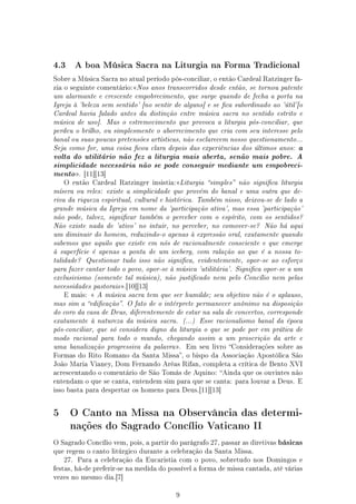 4.3       A boa Música Sacra na Liturgia na Forma Tradicional

Sobre a Música Sacra no atual período pós-conciliar, o então Cardeal Ratzinger fa-
zia o seguinte comentário:Nos anos transcorridos desde então, se tornou patente
um alarmante e crescente empobrecimento, que surge quando de fecha a porta na
Igreja à 'beleza sem sentido' [no sentir de alguns] e se ca subordinado ao 'útil'[o
Cardeal havia falado antes da distinção entre música sacra no sentido estrito e
música de uso]. Mas o estremecimento que provoca a liturgia pós-conciliar, que
perdeu o brilho, ou simplesmente o aborrecimento que cria com seu interesse pelo
banal ou suas poucas pretensões artísticas, não esclarecem nosso questionamento...
                                                                      a
Seja como for, uma coisa cou clara depois das experiências dos últimos anos:
volta do utilitário não fez a liturgia mais aberta, senão mais pobre. A
simplicidade necessária não se pode conseguir mediante um empobreci-
mento . [11][13]
    O então Cardeal Ratzinger insistia:Liturgia simples não signica liturgia
mísera ou reles: existe a simplicidade que provém do banal e uma outra que de-
riva da riqueza espiritual, cultural e histórica. Também nisso, deixou-se de lado a
grande música da Igreja em nome da 'participação ativa', mas essa 'participação'
não pode, talvez, signicar também o perceber com o espírito, com os sentidos?
Não existe nada de 'ativo' no intuir, no perceber, no comover-se? Não há aqui
um diminuir do homem, reduzindo-o apenas à expressão oral, exatamente quando
sabemos que aquilo que existe em nós de racionalmente consciente e que emerge
à superfície é apenas a ponta de um iceberg, com ralação ao que é a nossa to-
talidade? Questionar tudo isso não signica, evidentemente, opor-se ao esforço
para fazer cantar todo o povo, opor-se à música 'utilitária'. Signica opor-se a um
exclusivismo (somente tal música), não justicado nem pelo Concílio nem pelas
necessidades pastorais .[10][13]
    E mais:  A música sacra tem que ser humilde; seu objetivo não é o aplauso,
mas sim a edicação. O fato de o intérprete permanecer anônimo na disposição
do coro da casa de Deus, diferentemente de estar na sala de concertos, corresponde
exatamente à natureza da música sacra. (...) Esse racionalismo banal da época
pós-conciliar, que só considera digno da liturgia o que se pode por em prática de
modo racional para todo o mundo, chegando assim a um proscrição da arte e
uma banalização progressiva da palavra .    Em seu livro Considerações sobre as
Formas do Rito Romano da Santa Missa, o bispo da Associação Apostólica São
João Maria Vianey, Dom Fernando Arêas Rifan, completa a crítica de Bento XVI
acrescentando o comentário de São Tomás de Aquino: Ainda que os ouvintes não
entendam o que se canta, entendem sim para que se canta: para louvar a Deus. E
isso basta para despertar os homens para Deus.[11][13]




5     O Canto na Missa na Observância das determi-
      nações do Sagrado Concílio Vaticano II

O Sagrado Concílio vem, pois, a partir do parágrafo 27, passar as diretivas   básicas
que regem o canto litúrgico durante a celebração da Santa Missa.
    27.   Para a celebração da Eucaristia com o povo, sobretudo nos Domingos e
festas, há-de preferir-se na medida do possível a forma de missa cantada, até várias
vezes no mesmo dia.[7]


                                         9
 