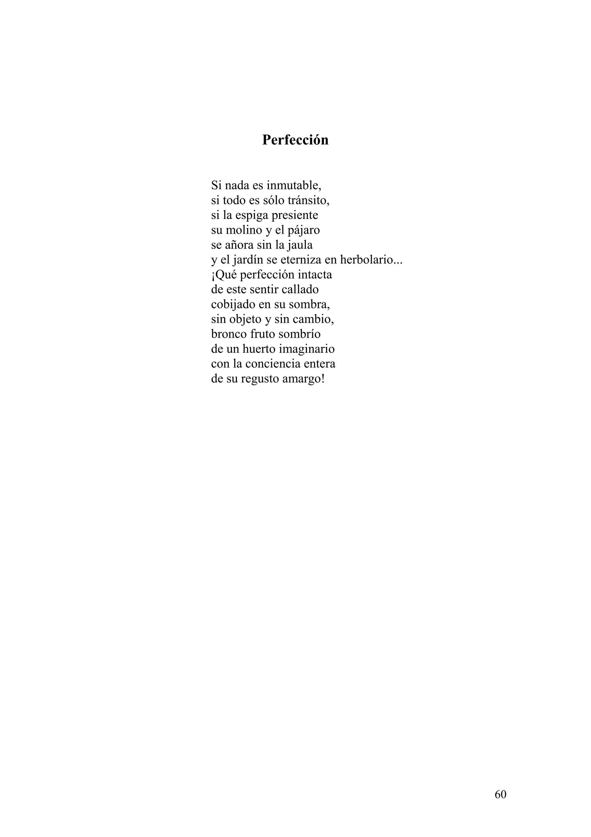 60
Perfección
Si nada es inmutable,
si todo es sólo tránsito,
si la espiga presiente
su molino y el pájaro
se añora sin la jaula
y el jardín se eterniza en herbolario...
¡Qué perfección intacta
de este sentir callado
cobijado en su sombra,
sin objeto y sin cambio,
bronco fruto sombrío
de un huerto imaginario
con la conciencia entera
de su regusto amargo!
 
