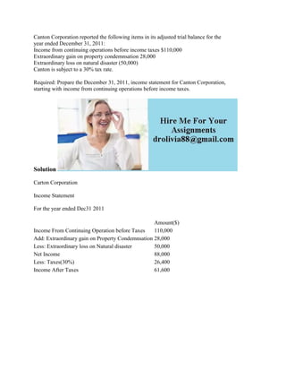 Canton Corporation reported the following items in its adjusted trial balance for the
year ended December 31, 2011:
Income from continuing operations before income taxes $110,000
Extraordinary gain on property condemnsation 28,000
Extraordinary loss on natural disaster (50,000)
Canton is subject to a 30% tax rate.
Required: Prepare the December 31, 2011, income statement for Canton Corporation,
starting with income from continuing operations before income taxes.
Solution
Carton Corporation
Income Statement
For the year ended Dec31 2011
Amount($)
Income From Continuing Operation before Taxes 110,000
Add: Extraordinary gain on Property Condemnsation 28,000
Less: Extraordinary loss on Natural disaster 50,000
Net Income 88,000
Less: Taxes(30%) 26,400
Income After Taxes 61,600
 