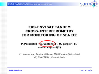 ERS-ENVISAT TANDEM CROSS-INTERFEROMETRY FOR MONITORING OF SEA ICE P. Pasquali(1), A. Cantone(1), M. Barbieri(1),  and  M. Engdahl(2) (1) sarmap s.a., Cascine di Barico, 6989 Purasca, Switzerland (2) ESA ESRIN, , Frascati, Italy 