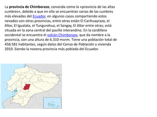 La provincia de Chimborazo, conocida como la «provincia de las altas
cumbres», debido a que en ella se encuentran varias de las cumbres
más elevadas del Ecuador, en algunos casos compartiendo estos
nevados con otras provincias, entre otras están El Carihuayrazo, el
Altar, El Igualata, el Tungurahua, el Sangay, El Altar entre otras; está
situada en la zona central del pasillo interandino. En la cordillera
occidental se encuentra el volcán Chimborazo, que da nombre a la
provincia, con una altura de 6.310 msnm. Tiene una población total de
458.581 habitantes, según datos del Censo de Población y vivienda
2010. Siendo la novena provincia más poblada del Ecuador.
 