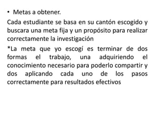 • Metas a obtener.
Cada estudiante se basa en su cantón escogido y
buscara una meta fija y un propósito para realizar
correctamente la investigación
*La meta que yo escogí es terminar de dos
formas el trabajo, una adquiriendo el
conocimiento necesario para poderlo compartir y
dos aplicando cada uno de los pasos
correctamente para resultados efectivos
 