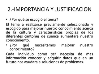 2.-IMPORTANCIA Y JUSTIFICACION
• ¿Por qué se escogió el tema?
El tema a realizarse previamente seleccionado y
escogido para mejorar nuestro conocimiento acerca
de la cultura y características propias de los
diferentes cantones de cuenca aumentara nuestro
conocimiento.
• ¿Por qué necesitamos mejorar nuestro
   conocimiento?
Cada individuo como ser necesita de mas
información conocer y adquirir datos que en un
futuro nos ayudara a soluciones de problemas.
 