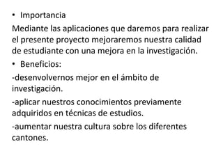 • Importancia
Mediante las aplicaciones que daremos para realizar
el presente proyecto mejoraremos nuestra calidad
de estudiante con una mejora en la investigación.
• Beneficios:
-desenvolvernos mejor en el ámbito de
investigación.
-aplicar nuestros conocimientos previamente
adquiridos en técnicas de estudios.
-aumentar nuestra cultura sobre los diferentes
cantones.
 