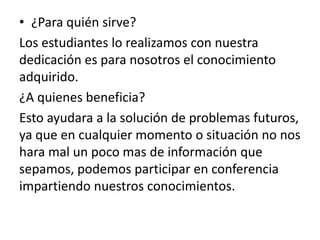 • ¿Para quién sirve?
Los estudiantes lo realizamos con nuestra
dedicación es para nosotros el conocimiento
adquirido.
¿A quienes beneficia?
Esto ayudara a la solución de problemas futuros,
ya que en cualquier momento o situación no nos
hara mal un poco mas de información que
sepamos, podemos participar en conferencia
impartiendo nuestros conocimientos.
 