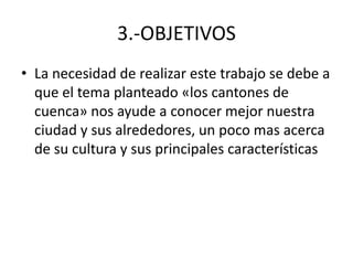 3.-OBJETIVOS
• La necesidad de realizar este trabajo se debe a
  que el tema planteado «los cantones de
  cuenca» nos ayude a conocer mejor nuestra
  ciudad y sus alrededores, un poco mas acerca
  de su cultura y sus principales características
 