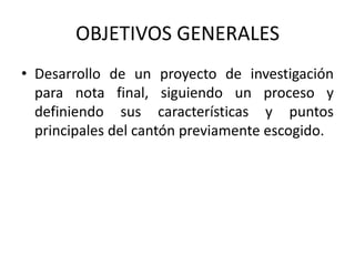 OBJETIVOS GENERALES
• Desarrollo de un proyecto de investigación
  para nota final, siguiendo un proceso y
  definiendo sus características y puntos
  principales del cantón previamente escogido.
 
