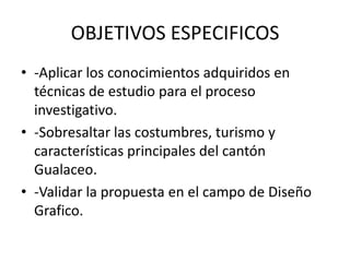 OBJETIVOS ESPECIFICOS
• -Aplicar los conocimientos adquiridos en
  técnicas de estudio para el proceso
  investigativo.
• -Sobresaltar las costumbres, turismo y
  características principales del cantón
  Gualaceo.
• -Validar la propuesta en el campo de Diseño
  Grafico.
 