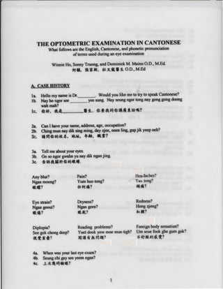 THE OPTOMETRIC EXAMINATION IN CANTONESE
What follows are the Englis~ Cantonese, and phonetic pronunciation
ofterms used during an eye examination
Winnie Ho, Sonny Truong, and Dominick M Maino O.D., MEd.
-fiftl, $l*.f#f, tt~t•!!. O.D., M.Ed
A. CASE IDSTORY
la Hello my name is Dr.___ . Would you like me to try to speak Cantonese?
1b. Nay ho ngor see yee sung. Nay seung ngor tong nay gong gong doong
wahmah?
lc. ~*· tl:___.!l. ~-1-A~~-Jl!.~~?
2a. Can I have your name, address, age, occupation?
2b. Ching mun nay dik sing ming, day zjee, neen ling, gup jik yeep neh?
2c. .,..,~ttt.J+t~. ~.......? .
3a Tell me about your eyes.
3b. Go so ngor gwahn yu nay dik nganjing.
3c. ~11FAII~~ttt.r•lf-
Any blur?
Ngan moeng?
lllUl?
Eye strain?
Ngan gooui?
llltil?
Pain?
Yum huo tong?
-1£-fif.?
Dryness?
Ngan gom?
llltft?
Headaches?
Tao tong?
jft~?
Redness?
Hong zjong?
~·?
Diplopia? Reading problems? Foreign body sensation?
See gok chong deep? Yuet dook yow moe mun tigh? Urn seue fook ghe gum gok?
«:1:~4? NHt 1f ~ r..,"!? ~ ffJJ!Uf.J '- '1:?
4a When was your last eye exam?
4b. Seung chi gay see yeem ngan?
4c. .1:.~~ Illa !Ill?
1
 
