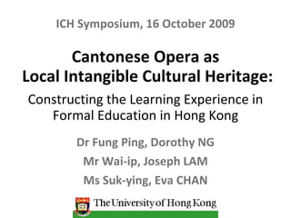 Cantonese Opera as  Local Intangible Cultural Heritage: Constructing the Learning Experience in Formal Education in Hong Kong Dr Fung Ping, Dorothy NG Mr Wai-ip, Joseph LAM Ms Suk-ying, Eva CHAN ICH Symposium, 16 October 2009 