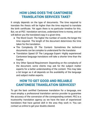 HOW LONG DOES THE CANTONESE
TRANSLATION SERVICES TAKE?
It simply depends on the type of documents. The time required to
translate the thesis will be higher than the time required to translate
the birth certificate. Yet again there is no particular timeline for this.
But, we at PEC translation services, understand time is money, and we
will deliver you the translated copy in a given time.
● The Word Count- The higher the number of words, the longer the
time required. The length of the document determines the time
taken for the translation.
● The Complexity Of The Content- Sometimes the technical
documents can be complex to understand for the translator.
● Translation Speed Of The Language Expert- Highly experienced
Cantonese language translators will take a shorter time than the
fresher.
● Any Other Special Requirement- Depending on the complexity of
the document, some clients may ask for the subject matter
experts for a better understanding of the content. This may take
a bit longer as it all depends on the availability of the language
and subject matter experts.
HOW TO GET GOOD AND RELIABLE
CANTONESE TRANSLATION SERVICES?
To get the best certified Cantonese translation for a language, one
must employ a professional translation service provider to guarantee
the accuracy of the conversion of the corresponding content. PEC is a
trustworthy translation agency as we have the best of experienced
translators that have gained skill in the area they work in. You can
contact us online to get your doubts cleared.
 
