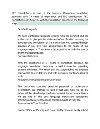 PEC Translations is one of the topmost Cantonese translation
agencies with 7+ years of experience and ISO certification. PEC
translations can help you with the translation process in the following
way-
​ Certified Linguists
We have Cantonese language experts who are certified and are
authorized to give you the statement of certification assuring the
accuracy and completion of the translation. You can get the best
services if you give your assignments to the hands of our
language experts. They assure the expertise in both the source
and the target language.
​ On-Time Deliveries
With the experience of 7+ years in translation services, our
language translation company is well known for providing
on-time deliveries. We know that you approached us because
you wanted faster delivery and with accuracy, our team assures
both.
​ Accuracy And Confidentiality On Priority
The document contains sensitive personal or professional
information. We promise to keep it that way. Also, we at PEC
follow all the standard procedures to meet the accuracy. Hence
we are one of the best language translation companies,
providing accurate content and maintaining its privacy too.
​ Translation At Your Comfort
Online/Offline or Pick Up and Drop Facility- You can easily submit
 