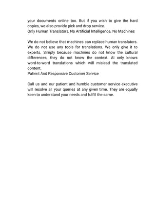 your documents online too. But if you wish to give the hard
copies, we also provide pick and drop service.
​ Only Human Translators, No Artificial Intelligence, No Machines
We do not believe that machines can replace human translators.
We do not use any tools for translations. We only give it to
experts. Simply because machines do not know the cultural
differences, they do not know the context. AI only knows
word-to-word translations which will mislead the translated
content.
​ Patient And Responsive Customer Service
Call us and our patient and humble customer service executive
will resolve all your queries at any given time. They are equally
keen to understand your needs and fulfill the same.
 