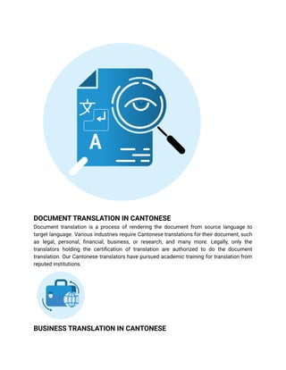 DOCUMENT TRANSLATION IN CANTONESE
Document translation is a process of rendering the document from source language to
target language. Various industries require Cantonese translations for their document, such
as legal, personal, financial, business, or research, and many more. Legally, only the
translators holding the certification of translation are authorized to do the document
translation. Our Cantonese translators have pursued academic training for translation from
reputed institutions.
BUSINESS TRANSLATION IN CANTONESE
 